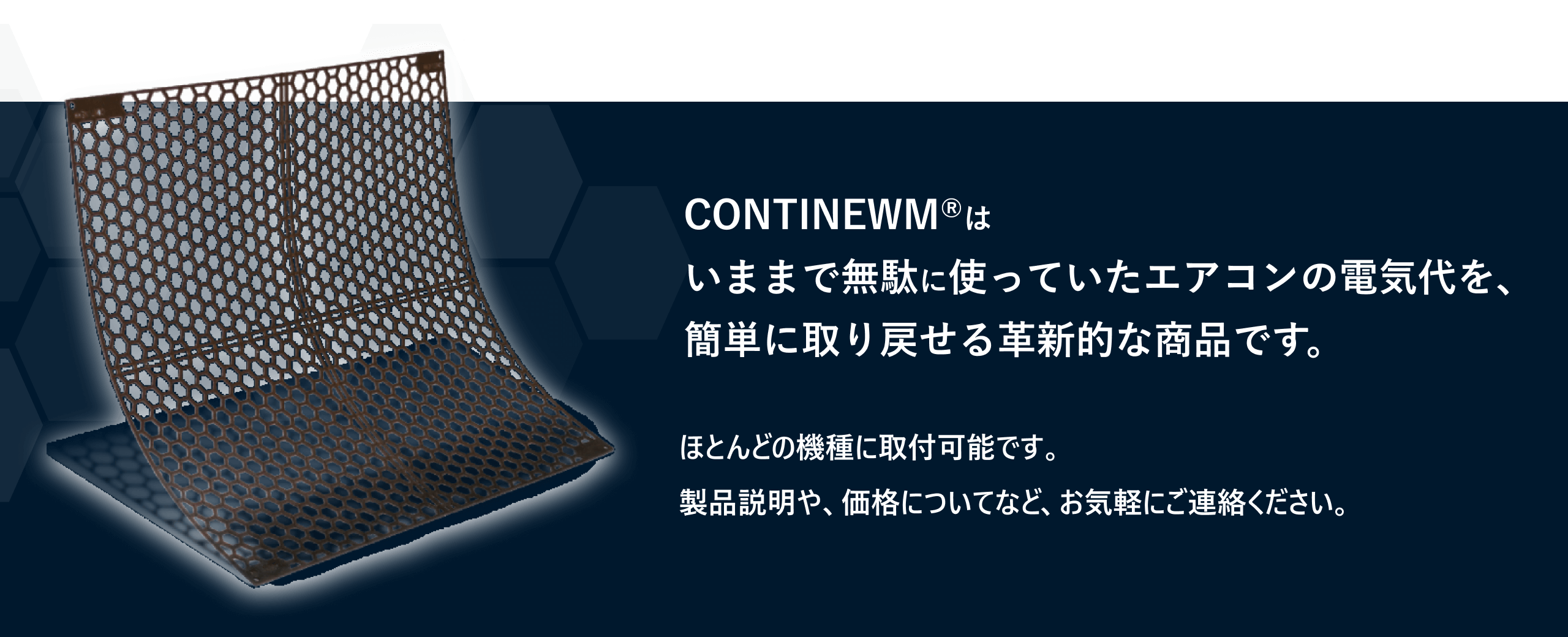 CONTINEWM®はいままで無駄に使っていたエアコンの電気代を、簡単に取り戻せる革新的な商品です。ほとんどの機種に取付可能です。製品説明や、価格についてなど、お気軽にご連絡ください。