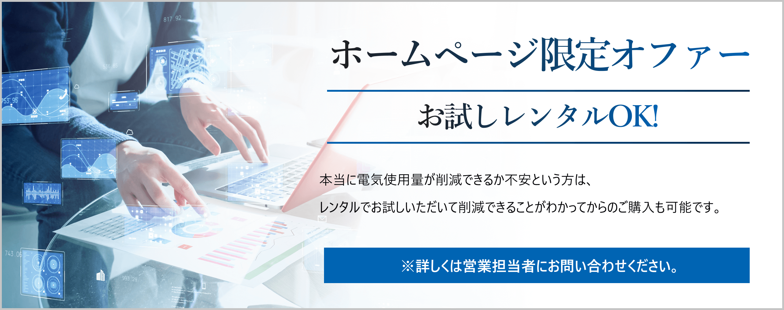 ホームページ限定オファー。お試しレンタルOK！本当に電気使用量が削減できるか不安という方は、レンタルでお試しいただいて削減できることがわかってからのご購入も可能です。※詳しくは営業担当者にお問い合わせください。